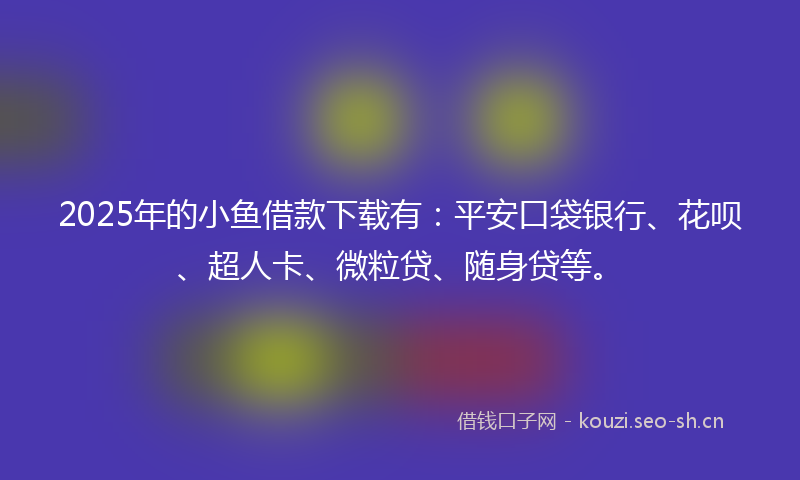 2025年的小鱼借款下载有：平安口袋银行、花呗、超人卡、微粒贷、随身贷等。
