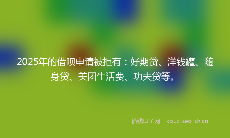 2025年的借呗申请被拒有：好期贷、洋钱罐、随身贷、美团生活费、功夫贷等。