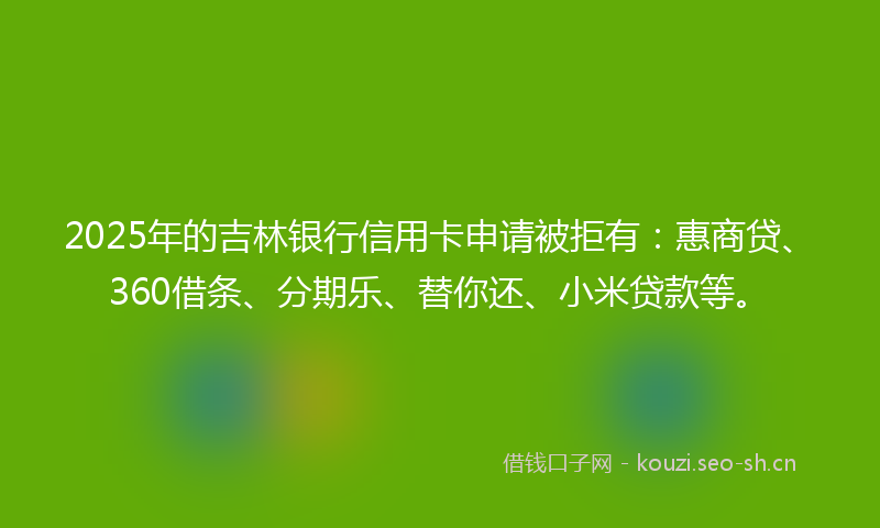 2025年的吉林银行信用卡申请被拒有：惠商贷、360借条、分期乐、替你还、小米贷款等。