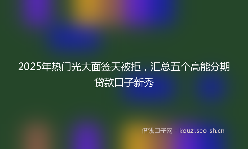 2025年热门光大面签天被拒，汇总五个高能分期贷款口子新秀