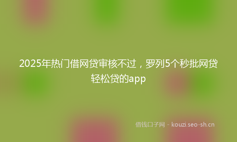 2025年热门借网贷审核不过，罗列5个秒批网贷轻松贷的app