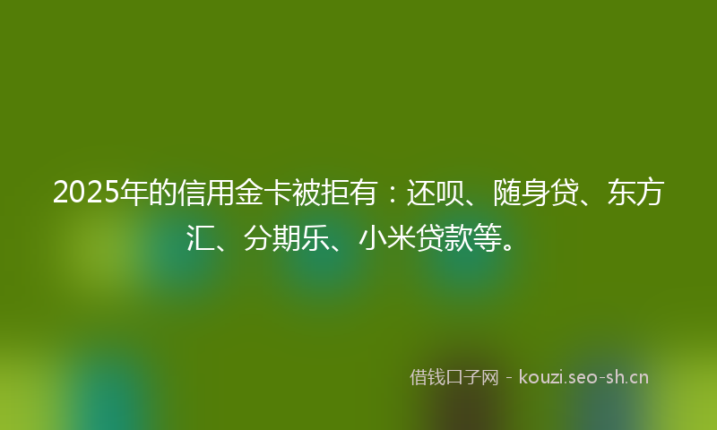 2025年的信用金卡被拒有：还呗、随身贷、东方汇、分期乐、小米贷款等。