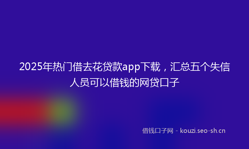 2025年热门借去花贷款app下载，汇总五个失信人员可以借钱的网贷口子