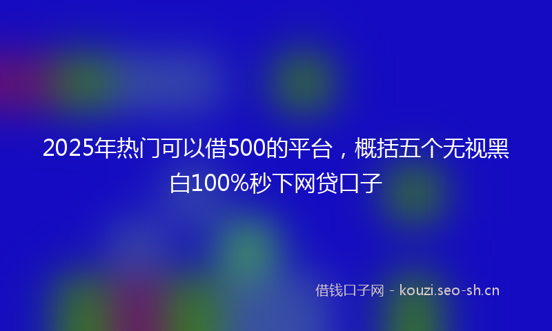 2025年热门可以借500的平台，概括五个无视黑白100%秒下网贷口子