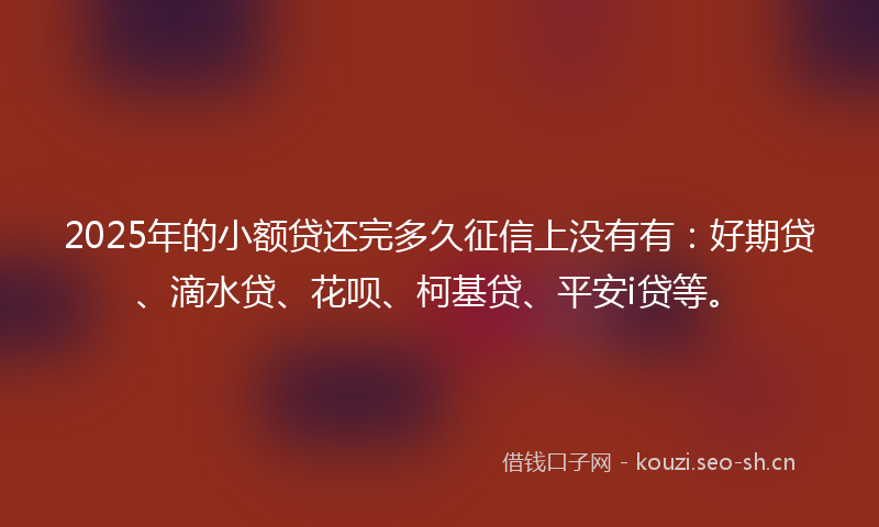 2025年的小额贷还完多久征信上没有有：好期贷、滴水贷、花呗、柯基贷、平安i贷等。
