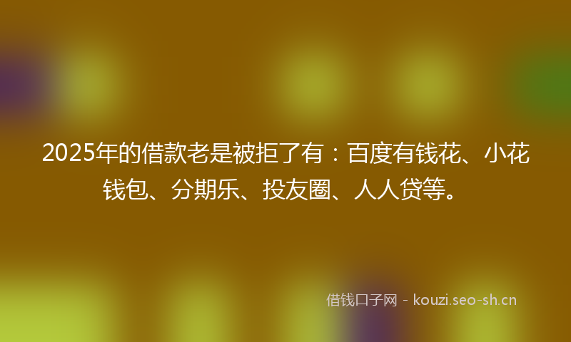 2025年的借款老是被拒了有：百度有钱花、小花钱包、分期乐、投友圈、人人贷等。
