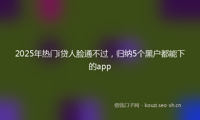 2025年热门i贷人脸通不过，归纳5个黑户都能下的app