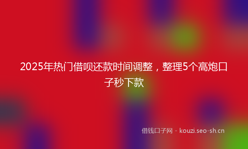 2025年热门借呗还款时间调整，整理5个高炮口子秒下款