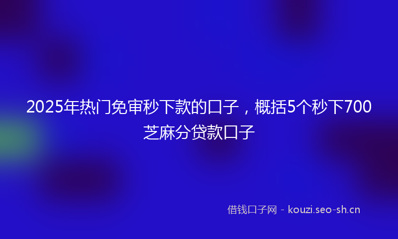 2025年热门免审秒下款的口子，概括5个秒下700芝麻分贷款口子
