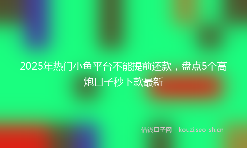2025年热门小鱼平台不能提前还款，盘点5个高炮口子秒下款最新