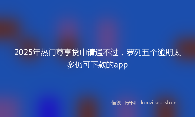 2025年热门尊享贷申请通不过，罗列五个逾期太多仍可下款的app