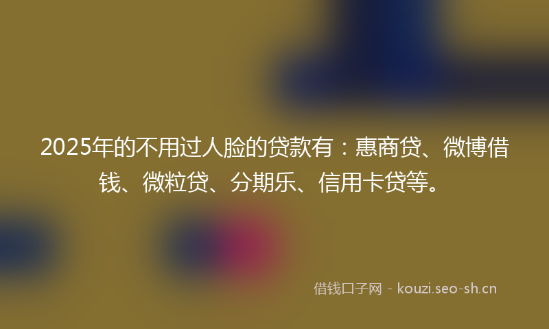 2025年的不用过人脸的贷款有：惠商贷、微博借钱、微粒贷、分期乐、信用卡贷等。