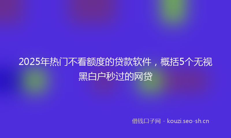 2025年热门不看额度的贷款软件，概括5个无视黑白户秒过的网贷