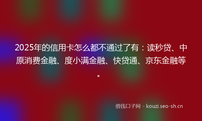 2025年的信用卡怎么都不通过了有：读秒贷、中原消费金融、度小满金融、快贷通、京东金融等。