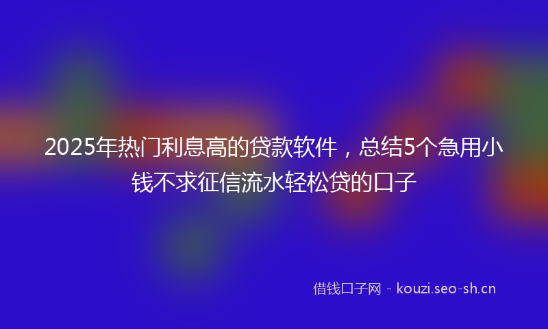 2025年热门利息高的贷款软件，总结5个急用小钱不求征信流水轻松贷的口子