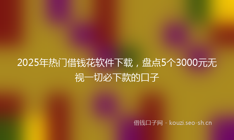 2025年热门借钱花软件下载，盘点5个3000元无视一切必下款的口子