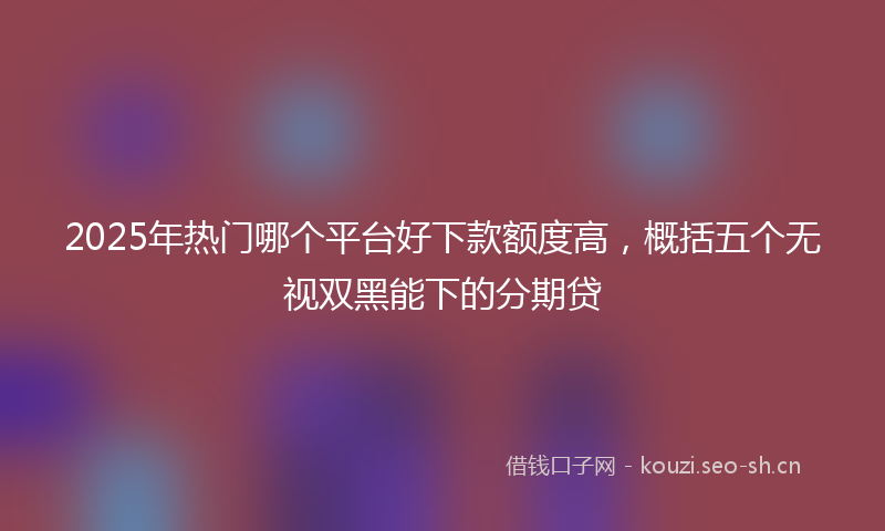 2025年热门哪个平台好下款额度高，概括五个无视双黑能下的分期贷