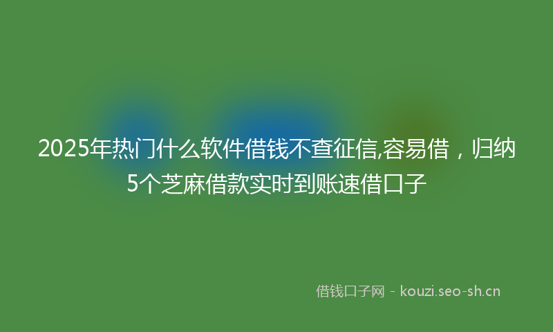 2025年热门什么软件借钱不查征信,容易借，归纳5个芝麻借款实时到账速借口子