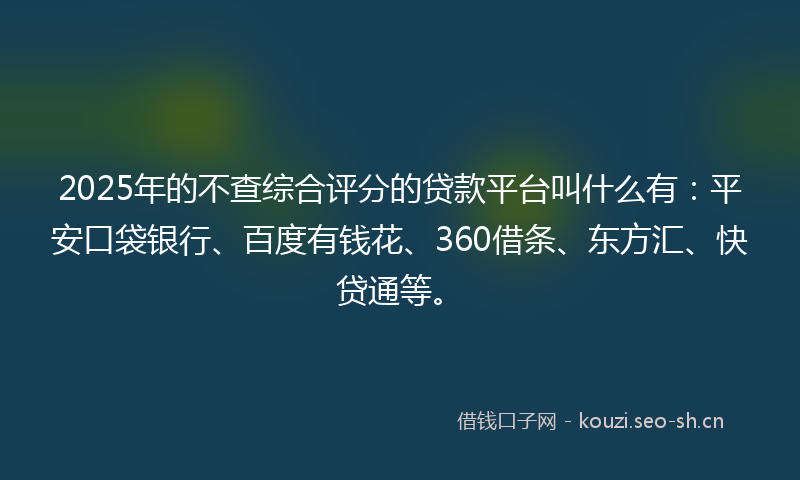 2025年的不查综合评分的贷款平台叫什么有：平安口袋银行、百度有钱花、360借条、东方汇、快贷通等。