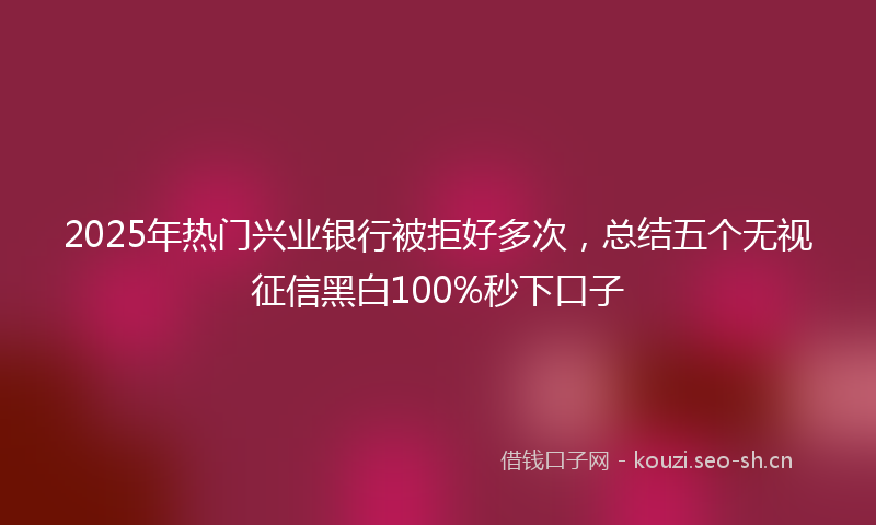 2025年热门兴业银行被拒好多次，总结五个无视征信黑白100%秒下口子