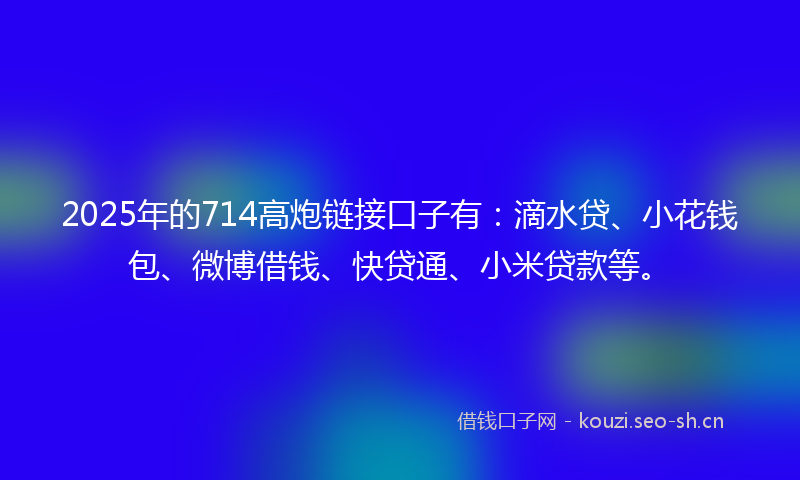 2025年的714高炮链接口子有：滴水贷、小花钱包、微博借钱、快贷通、小米贷款等。