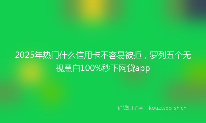 2025年热门什么信用卡不容易被拒，罗列五个无视黑白100%秒下网贷app