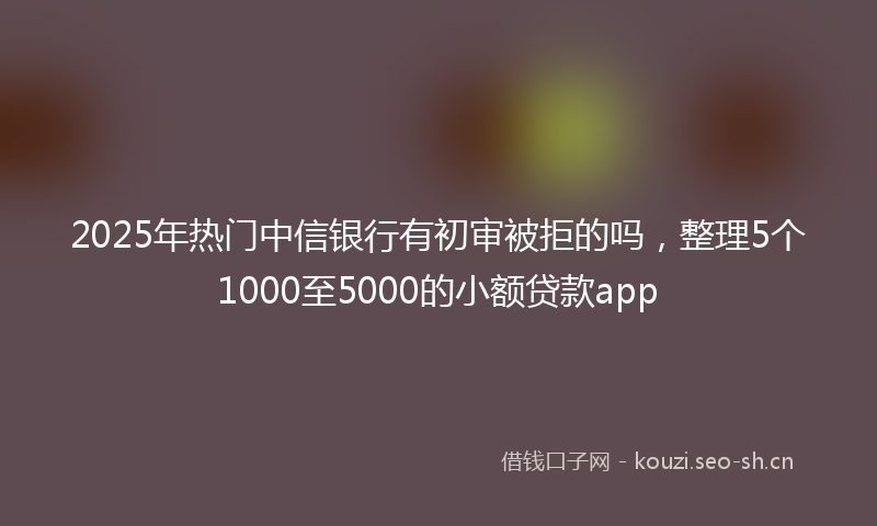 2025年热门中信银行有初审被拒的吗，整理5个1000至5000的小额贷款app