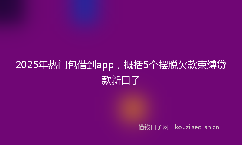2025年热门包借到app，概括5个摆脱欠款束缚贷款新口子