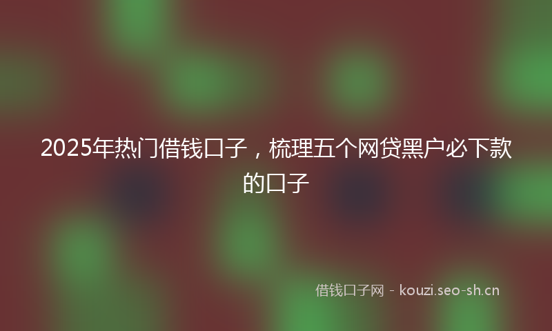 2025年热门借钱口子，梳理五个网贷黑户必下款的口子