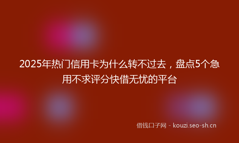 2025年热门信用卡为什么转不过去，盘点5个急用不求评分快借无忧的平台