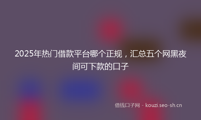 2025年热门借款平台哪个正规，汇总五个网黑夜间可下款的口子