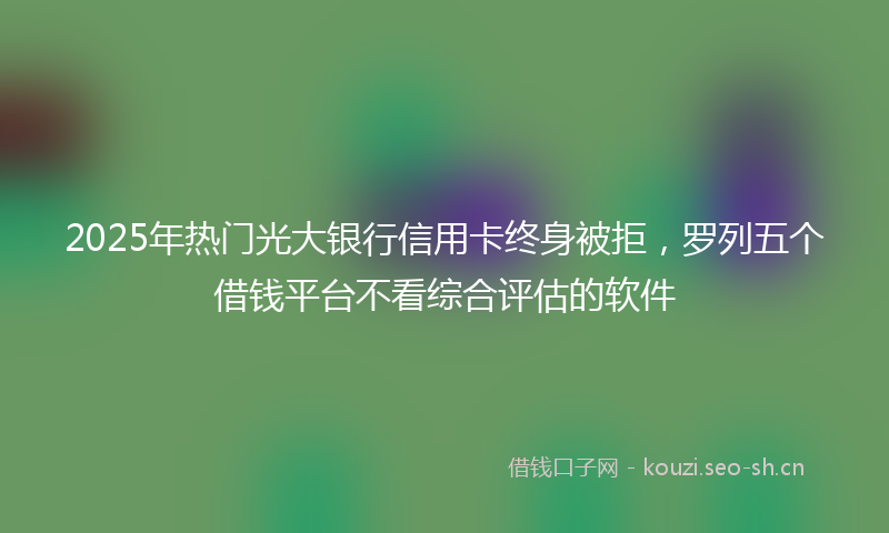 2025年热门光大银行信用卡终身被拒，罗列五个借钱平台不看综合评估的软件