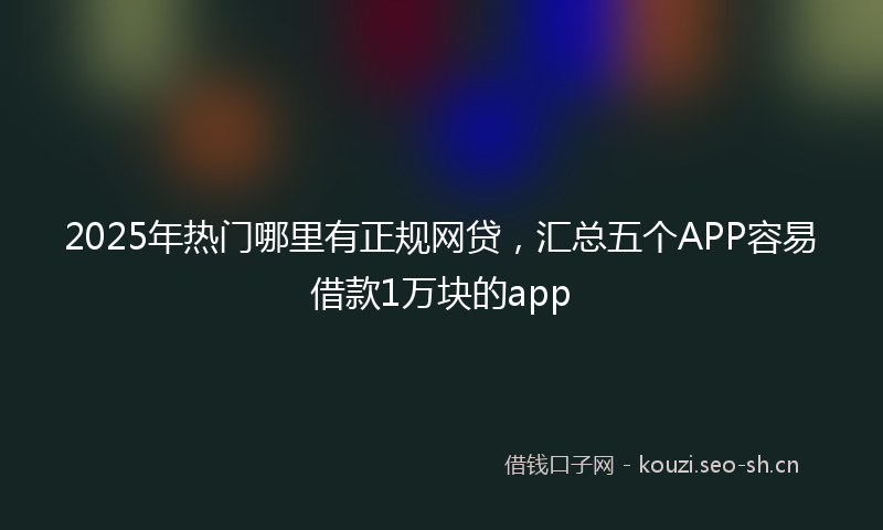 2025年热门哪里有正规网贷，汇总五个APP容易借款1万块的app