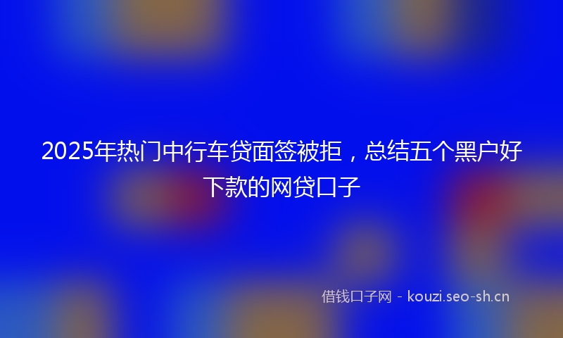 2025年热门中行车贷面签被拒，总结五个黑户好下款的网贷口子