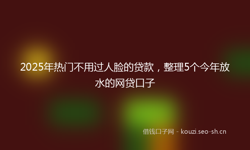 2025年热门不用过人脸的贷款，整理5个今年放水的网贷口子