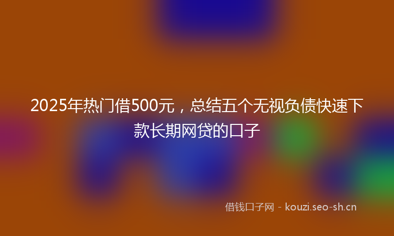 2025年热门借500元，总结五个无视负债快速下款长期网贷的口子