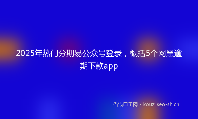2025年热门分期易公众号登录，概括5个网黑逾期下款app