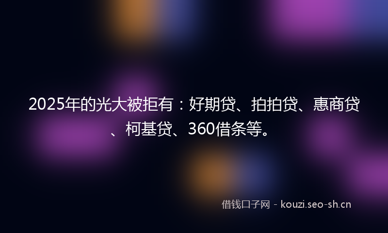 2025年的光大被拒有：好期贷、拍拍贷、惠商贷、柯基贷、360借条等。