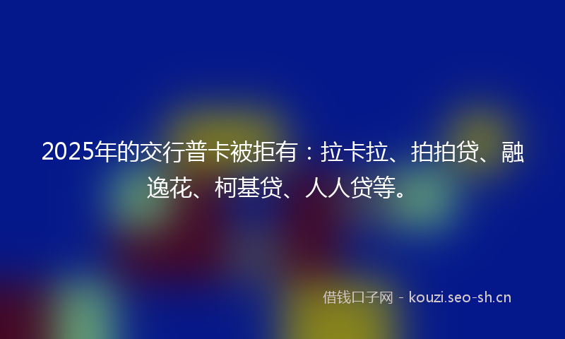 2025年的交行普卡被拒有：拉卡拉、拍拍贷、融逸花、柯基贷、人人贷等。