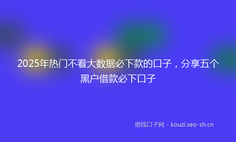 2025年热门不看大数据必下款的口子，分享五个黑户借款必下口子