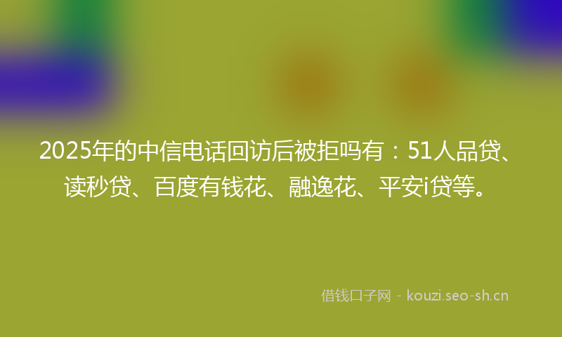 2025年的中信电话回访后被拒吗有：51人品贷、读秒贷、百度有钱花、融逸花、平安i贷等。