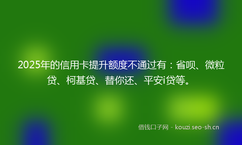2025年的信用卡提升额度不通过有：省呗、微粒贷、柯基贷、替你还、平安i贷等。