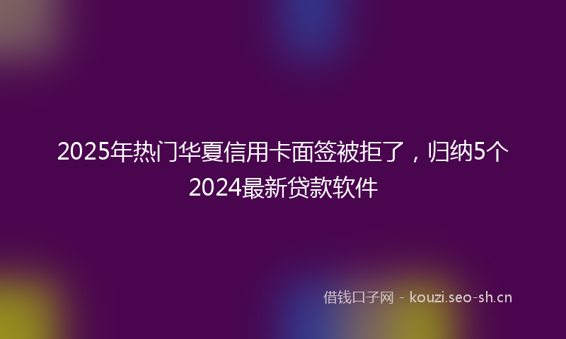 2025年热门华夏信用卡面签被拒了，归纳5个2024最新贷款软件