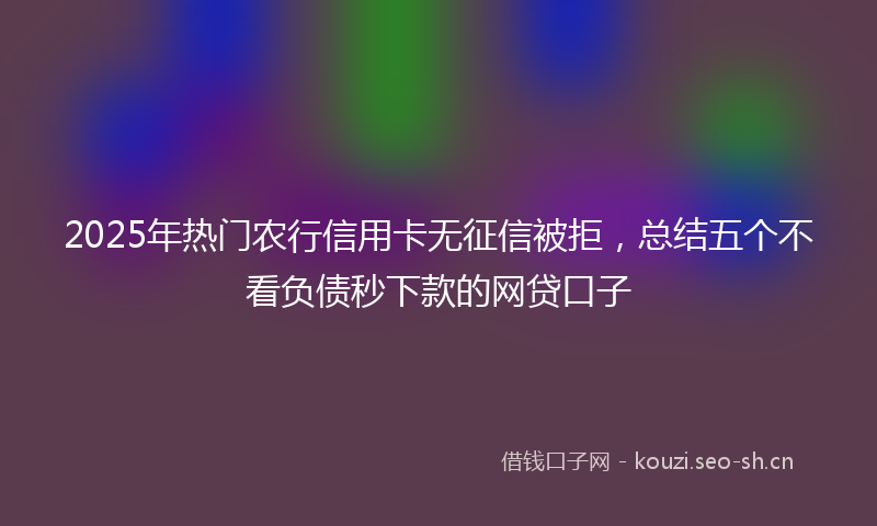2025年热门农行信用卡无征信被拒，总结五个不看负债秒下款的网贷口子