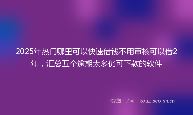 2025年热门哪里可以快速借钱不用审核可以借2年，汇总五个逾期太多仍可下款的软件