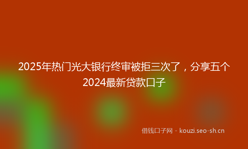 2025年热门光大银行终审被拒三次了，分享五个2024最新贷款口子