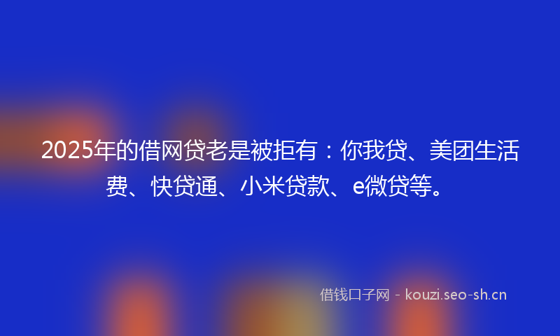 2025年的借网贷老是被拒有：你我贷、美团生活费、快贷通、小米贷款、e微贷等。