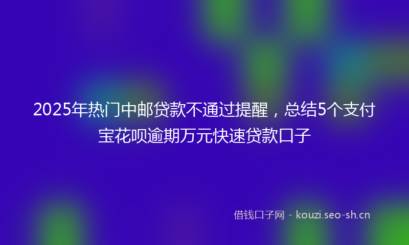 2025年热门中邮贷款不通过提醒，总结5个支付宝花呗逾期万元快速贷款口子