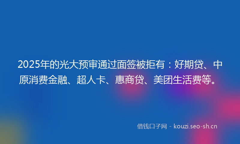 2025年的光大预审通过面签被拒有：好期贷、中原消费金融、超人卡、惠商贷、美团生活费等。