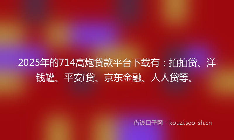 2025年的714高炮贷款平台下载有：拍拍贷、洋钱罐、平安i贷、京东金融、人人贷等。